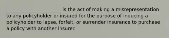 _______________________ is the act of making a misrepresentation to any policyholder or insured for the purpose of inducing a policyholder to lapse, forfeit, or surrender insurance to purchase a policy with another insurer.