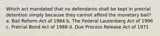 ​Which act mandated that no defendants shall be kept in pretrial detention simply because they cannot afford the monetary bail? ​a. Bail Reform Act of 1984 ​b. The Federal Lautenberg Act of 1996 c. ​Pretrial Bond Act of 1988 d. ​Due Process Release Act of 1971