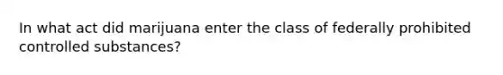 In what act did marijuana enter the class of federally prohibited controlled substances?