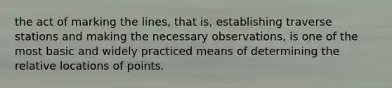 the act of marking the lines, that is, establishing traverse stations and making the necessary observations, is one of the most basic and widely practiced means of determining the relative locations of points.