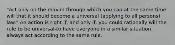 "Act only on the maxim through which you can at the same time will that it should become a universal (applying to all persons) law." An action is right if, and only if, you could rationally will the rule to be universal-to have everyone in a similar situation always act according to the same rule.