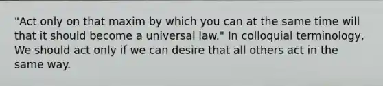 "Act only on that maxim by which you can at the same time will that it should become a universal law." In colloquial terminology, We should act only if we can desire that all others act in the same way.