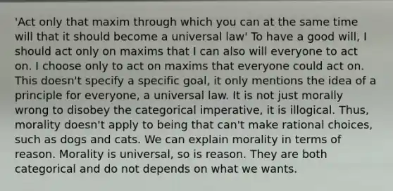 'Act only that maxim through which you can at the same time will that it should become a universal law' To have a good will, I should act only on maxims that I can also will everyone to act on. I choose only to act on maxims that everyone could act on. This doesn't specify a specific goal, it only mentions the idea of a principle for everyone, a universal law. It is not just morally wrong to disobey the categorical imperative, it is illogical. Thus, morality doesn't apply to being that can't make rational choices, such as dogs and cats. We can explain morality in terms of reason. Morality is universal, so is reason. They are both categorical and do not depends on what we wants.