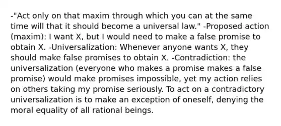 -"Act only on that maxim through which you can at the same time will that it should become a universal law." -Proposed action (maxim): I want X, but I would need to make a false promise to obtain X. -Universalization: Whenever anyone wants X, they should make false promises to obtain X. -Contradiction: the universalization (everyone who makes a promise makes a false promise) would make promises impossible, yet my action relies on others taking my promise seriously. To act on a contradictory universalization is to make an exception of oneself, denying the moral equality of all rational beings.