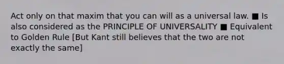 Act only on that maxim that you can will as a universal law. ■ Is also considered as the PRINCIPLE OF UNIVERSALITY ■ Equivalent to Golden Rule [But Kant still believes that the two are not exactly the same]