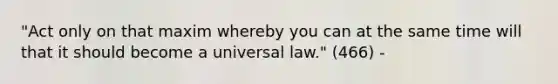 "Act only on that maxim whereby you can at the same time will that it should become a universal law." (466) -