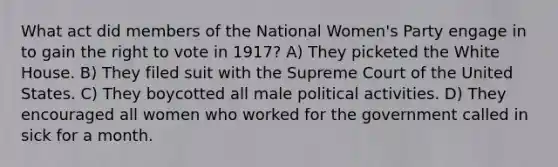 What act did members of the National Women's Party engage in to gain <a href='https://www.questionai.com/knowledge/kr9tEqZQot-the-right-to-vote' class='anchor-knowledge'>the right to vote</a> in 1917? A) They picketed the White House. B) They filed suit with the Supreme Court of the United States. C) They boycotted all male political activities. D) They encouraged all women who worked for the government called in sick for a month.