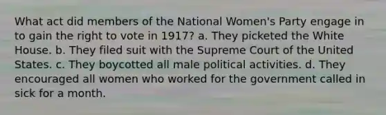 What act did members of the National Women's Party engage in to gain the right to vote in 1917? a. They picketed the White House. b. They filed suit with the Supreme Court of the United States. c. They boycotted all male political activities. d. They encouraged all women who worked for the government called in sick for a month.