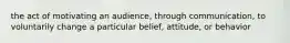 the act of motivating an audience, through communication, to voluntarily change a particular belief, attitude, or behavior