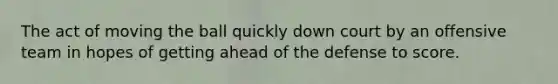 The act of moving the ball quickly down court by an offensive team in hopes of getting ahead of the defense to score.