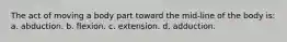 The act of moving a body part toward the mid-line of the body is: a. abduction. b. flexion. c. extension. d. adduction.