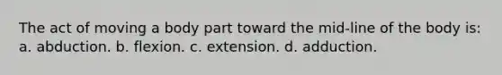 The act of moving a body part toward the mid-line of the body is: a. abduction. b. flexion. c. extension. d. adduction.