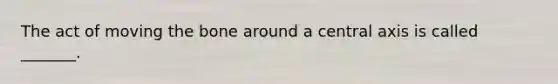 The act of moving the bone around a central axis is called _______.