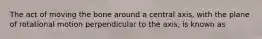 The act of moving the bone around a central axis, with the plane of rotational motion perpendicular to the axis, is known as