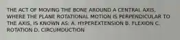 THE ACT OF MOVING THE BONE AROUND A CENTRAL AXIS, WHERE THE PLANE ROTATIONAL MOTION IS PERPENDICULAR TO THE AXIS, IS KNOWN AS: A. HYPEREXTENSION B. FLEXION C. ROTATION D. CIRCUMDUCTION