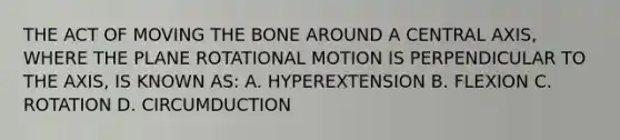 THE ACT OF MOVING THE BONE AROUND A CENTRAL AXIS, WHERE THE PLANE ROTATIONAL MOTION IS PERPENDICULAR TO THE AXIS, IS KNOWN AS: A. HYPEREXTENSION B. FLEXION C. ROTATION D. CIRCUMDUCTION