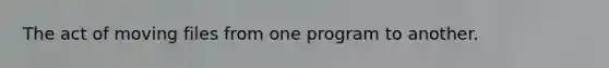 The act of moving files from one program to another.