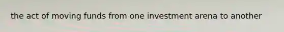 the act of moving funds from one investment arena to another