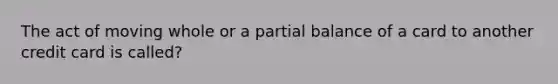 The act of moving whole or a partial balance of a card to another credit card is called?