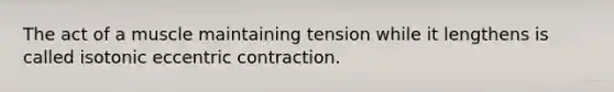 The act of a muscle maintaining tension while it lengthens is called isotonic eccentric contraction.