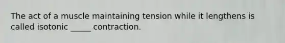 The act of a muscle maintaining tension while it lengthens is called isotonic _____ contraction.