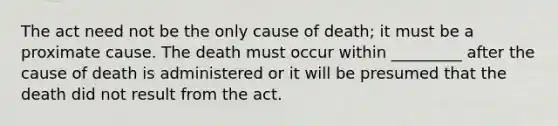 The act need not be the only cause of death; it must be a proximate cause. The death must occur within _________ after the cause of death is administered or it will be presumed that the death did not result from the act.