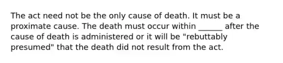 The act need not be the only cause of death. It must be a proximate cause. The death must occur within ______ after the cause of death is administered or it will be "rebuttably presumed" that the death did not result from the act.