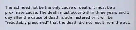 The act need not be the only cause of death; it must be a proximate cause. The death must occur within three years and 1 day after the cause of death is administered or it will be "rebuttably presumed" that the death did not result from the act.