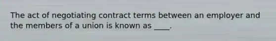 The act of negotiating contract terms between an employer and the members of a union is known as ____.