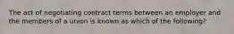 The act of negotiating contract terms between an employer and the members of a union is known as which of the following?