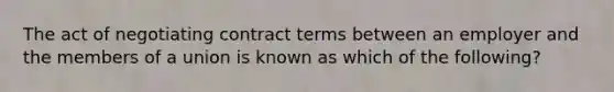 The act of negotiating contract terms between an employer and the members of a union is known as which of the following?