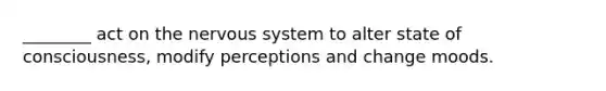________ act on the nervous system to alter state of consciousness, modify perceptions and change moods.