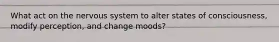 What act on the nervous system to alter states of consciousness, modify perception, and change moods?