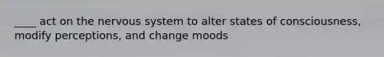 ____ act on the nervous system to alter states of consciousness, modify perceptions, and change moods