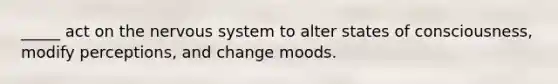 _____ act on the nervous system to alter states of consciousness, modify perceptions, and change moods.