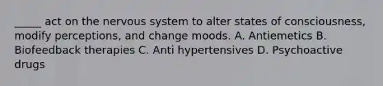 _____ act on the nervous system to alter states of consciousness, modify perceptions, and change moods. A. Antiemetics B. Biofeedback therapies C. Anti hypertensives D. Psychoactive drugs