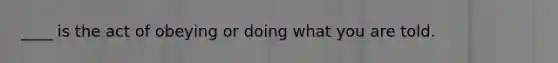 ____ is the act of obeying or doing what you are told.