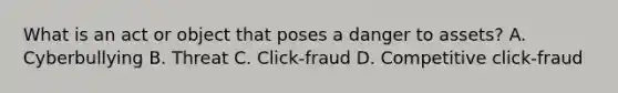 What is an act or object that poses a danger to assets? A. Cyberbullying B. Threat C. Click-fraud D. Competitive click-fraud