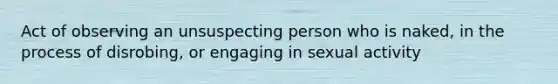 Act of observing an unsuspecting person who is naked, in the process of disrobing, or engaging in sexual activity