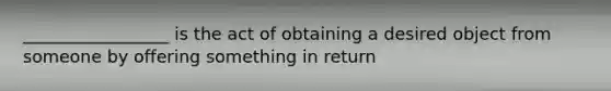 _________________ is the act of obtaining a desired object from someone by offering something in return