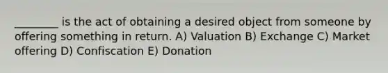 ________ is the act of obtaining a desired object from someone by offering something in return. A) Valuation B) Exchange C) Market offering D) Confiscation E) Donation