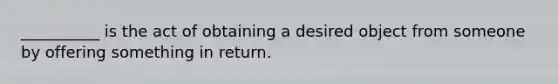 ​__________ is the act of obtaining a desired object from someone by offering something in return.