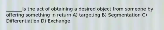 _______Is the act of obtaining a desired object from someone by offering something in return A) targeting B) Segmentation C) Differentiation D) Exchange