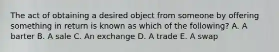 The act of obtaining a desired object from someone by offering something in return is known as which of the​ following? A. A barter B. A sale C. An exchange D. A trade E. A swap