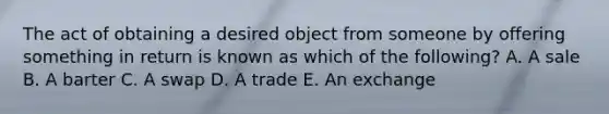 The act of obtaining a desired object from someone by offering something in return is known as which of the​ following? A. A sale B. A barter C. A swap D. A trade E. An exchange