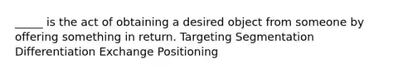 _____ is the act of obtaining a desired object from someone by offering something in return. Targeting Segmentation Differentiation Exchange Positioning