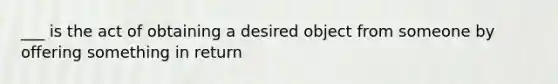 ___ is the act of obtaining a desired object from someone by offering something in return