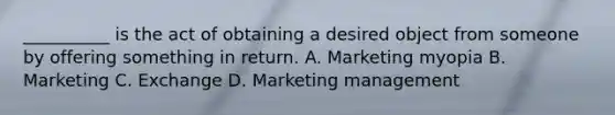 __________ is the act of obtaining a desired object from someone by offering something in return. A. Marketing myopia B. Marketing C. Exchange D. Marketing management