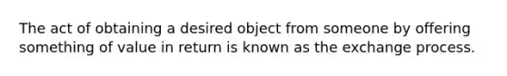 The act of obtaining a desired object from someone by offering something of value in return is known as the exchange process.