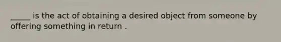 _____ is the act of obtaining a desired object from someone by offering something in return .